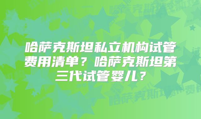 哈萨克斯坦私立机构试管费用清单？哈萨克斯坦第三代试管婴儿？
