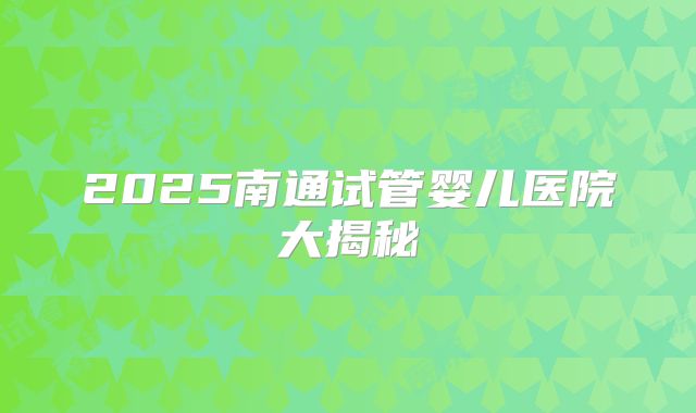 2025南通试管婴儿医院大揭秘