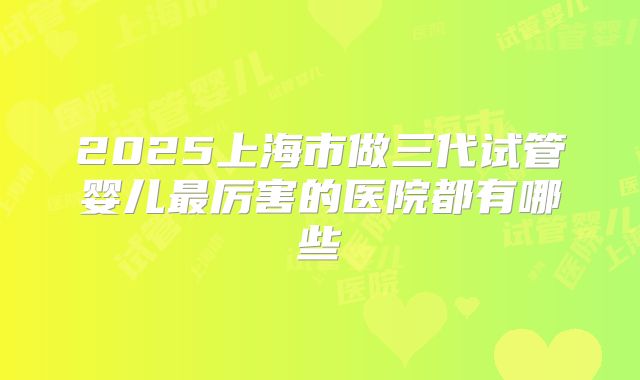 2025上海市做三代试管婴儿最厉害的医院都有哪些
