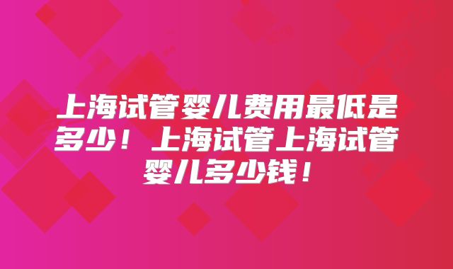 上海试管婴儿费用最低是多少！上海试管上海试管婴儿多少钱！