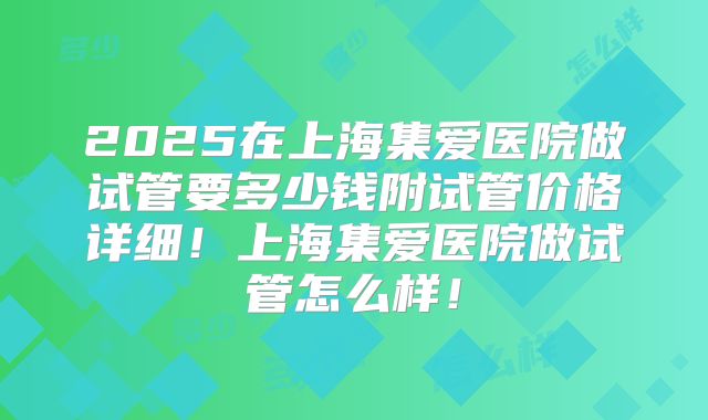 2025在上海集爱医院做试管要多少钱附试管价格详细！上海集爱医院做试管怎么样！