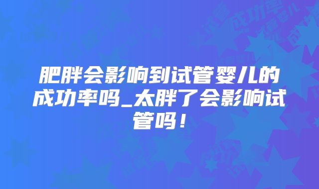 肥胖会影响到试管婴儿的成功率吗_太胖了会影响试管吗！