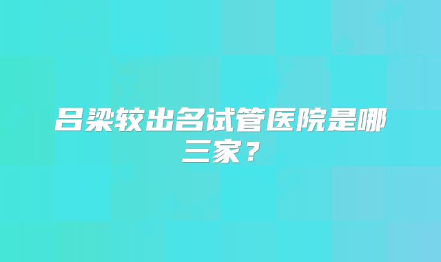 吕梁较出名试管医院是哪三家？