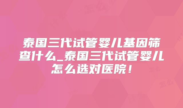泰国三代试管婴儿基因筛查什么_泰国三代试管婴儿怎么选对医院！
