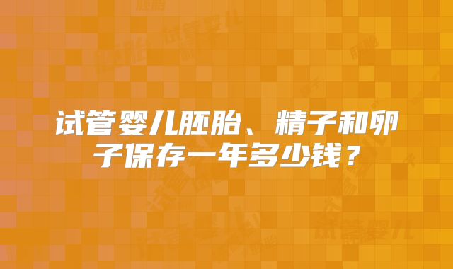 试管婴儿胚胎、精子和卵子保存一年多少钱？