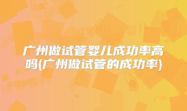 广州做试管婴儿成功率高吗(广州做试管的成功率)