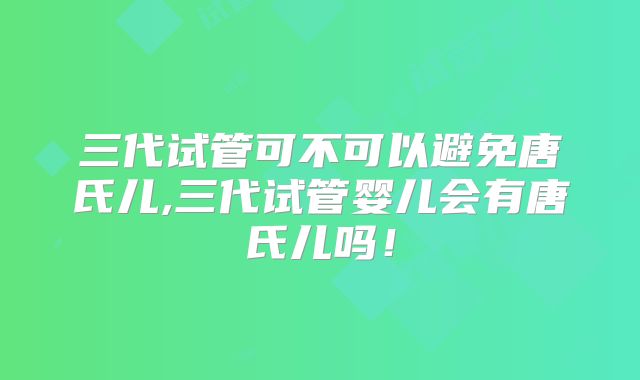 三代试管可不可以避免唐氏儿,三代试管婴儿会有唐氏儿吗!