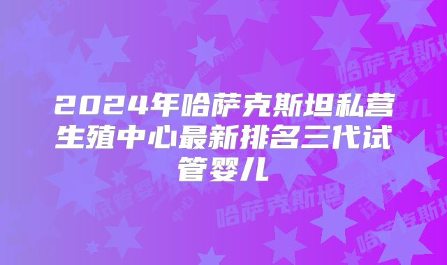 2024年哈萨克斯坦私营生殖中心最新排名三代试管婴儿
