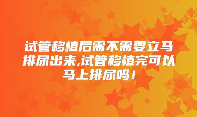 试管移植后需不需要立马排尿出来,试管移植完可以马上排尿吗！
