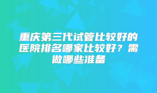 重庆第三代试管比较好的医院排名哪家比较好？需做哪些准备