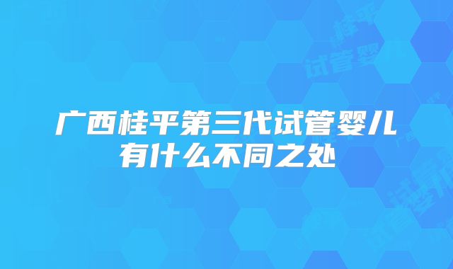 广西桂平第三代试管婴儿有什么不同之处