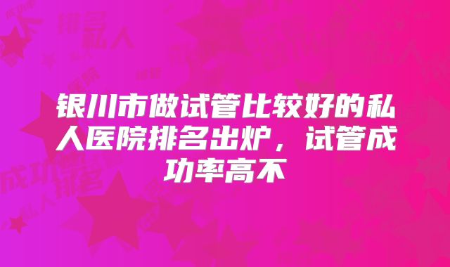 银川市做试管比较好的私人医院排名出炉，试管成功率高不