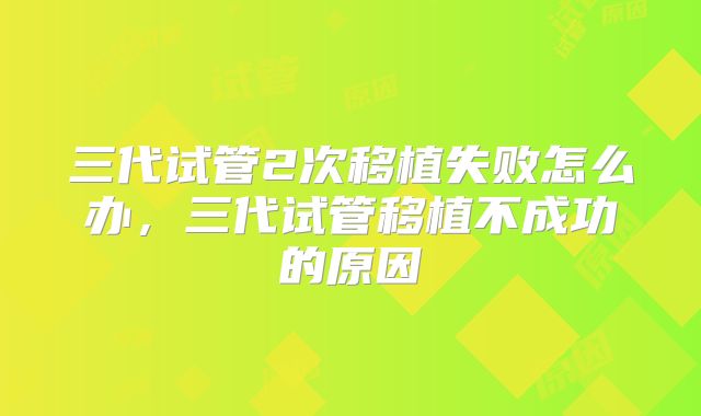 三代试管2次移植失败怎么办,三代试管移植不成功的原因