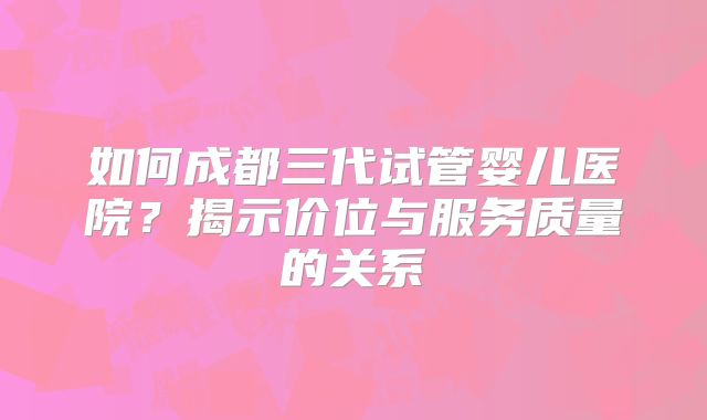如何成都三代试管婴儿医院?揭示价位与服务质量的关系