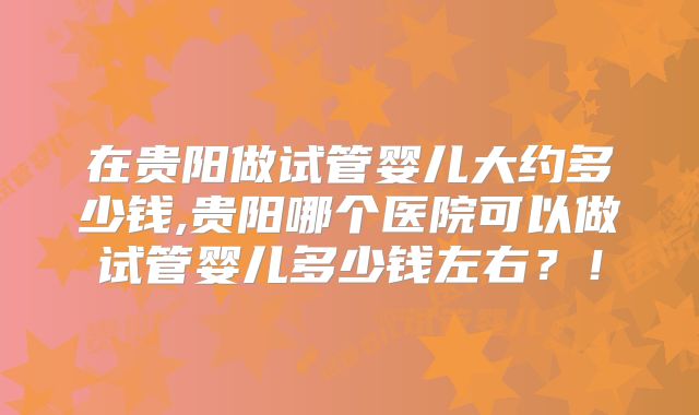 在贵阳做试管婴儿大约多少钱,贵阳哪个医院可以做试管婴儿多少钱左右？！