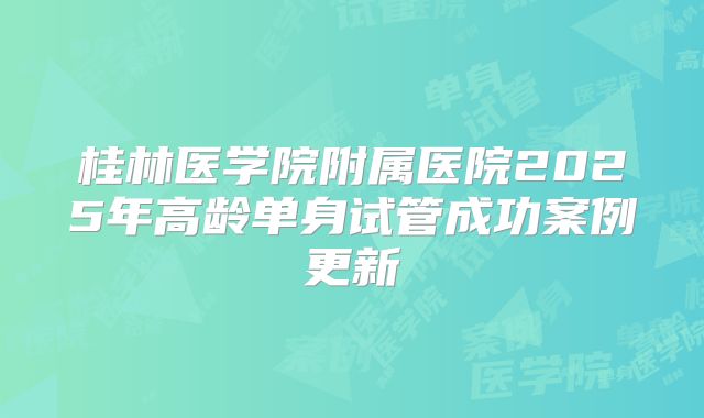 桂林医学院附属医院2025年高龄单身试管成功案例更新