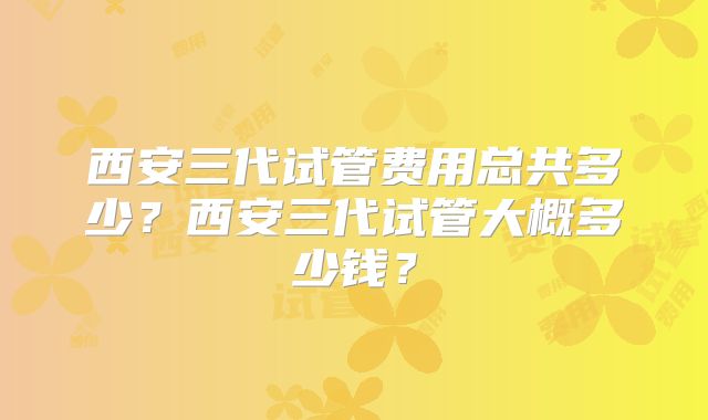 西安三代试管费用总共多少？西安三代试管大概多少钱？