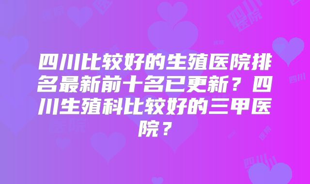 四川比较好的生殖医院排名最新前十名已更新？四川生殖科比较好的三甲医院？