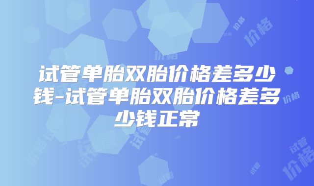 试管单胎双胎价格差多少钱-试管单胎双胎价格差多少钱正常