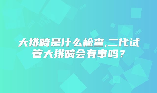 大排畸是什么检查,二代试管大排畸会有事吗？