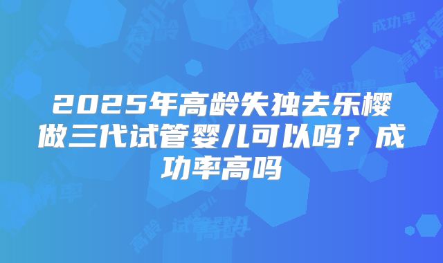 2025年高龄失独去乐樱做三代试管婴儿可以吗？成功率高吗