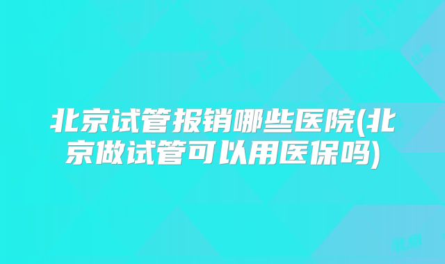 北京试管报销哪些医院(北京做试管可以用医保吗)