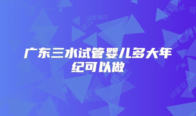 广东三水试管婴儿多大年纪可以做