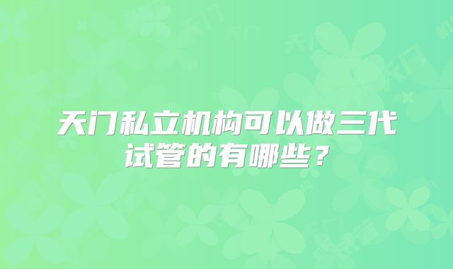 天门私立机构可以做三代试管的有哪些？