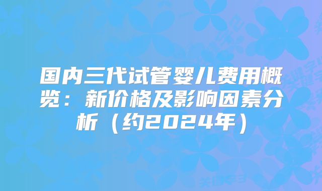 国内三代试管婴儿费用概览：新价格及影响因素分析（约2024年）