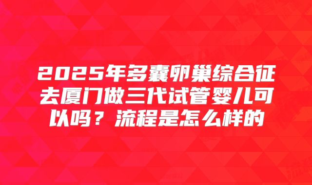 2025年多囊卵巢综合征去厦门做三代试管婴儿可以吗?流程是怎么样的