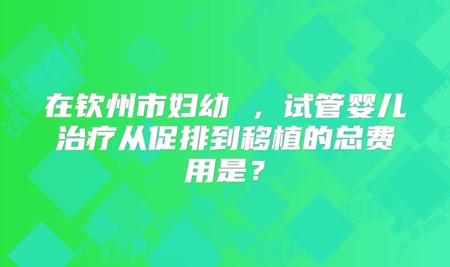 在钦州市妇幼 ,试管婴儿治疗从促排到移植的总费用是?