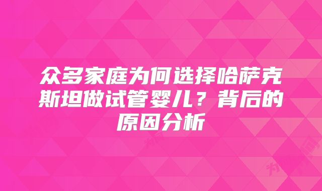 众多家庭为何选择哈萨克斯坦做试管婴儿？背后的原因分析