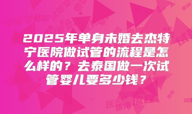2025年单身未婚去杰特宁医院做试管的流程是怎么样的?去泰国做一次试管婴儿要多少钱?