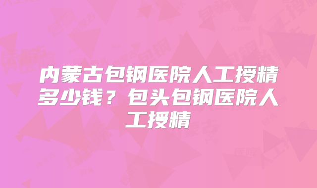 内蒙古包钢医院人工授精多少钱？包头包钢医院人工授精