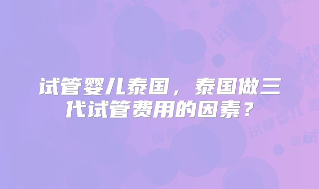 试管婴儿泰国，泰国做三代试管费用的因素？