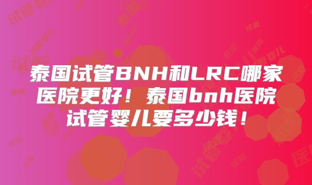 泰国试管BNH和LRC哪家医院更好！泰国bnh医院试管婴儿要多少钱！