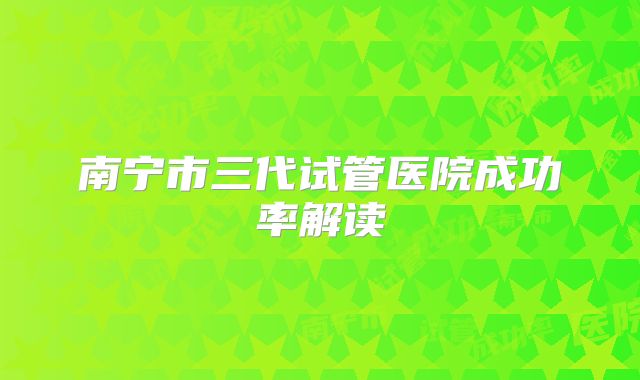 南宁市三代试管医院成功率解读