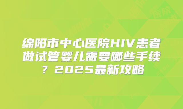 绵阳市中心医院HIV患者做试管婴儿需要哪些手续?2025最新攻略