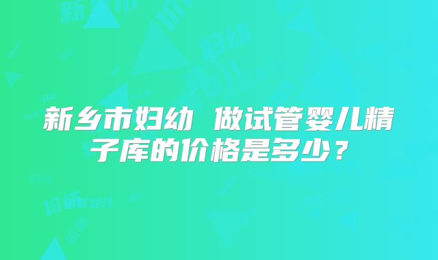 新乡市妇幼 做试管婴儿精子库的价格是多少？