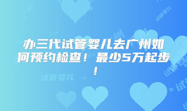 办三代试管婴儿去广州如何预约检查!最少5万起步!