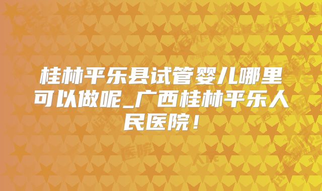 桂林平乐县试管婴儿哪里可以做呢_广西桂林平乐人民医院！