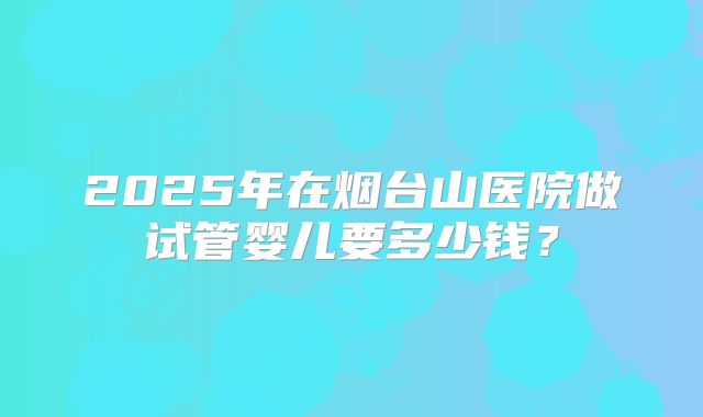 2025年在烟台山医院做试管婴儿要多少钱?