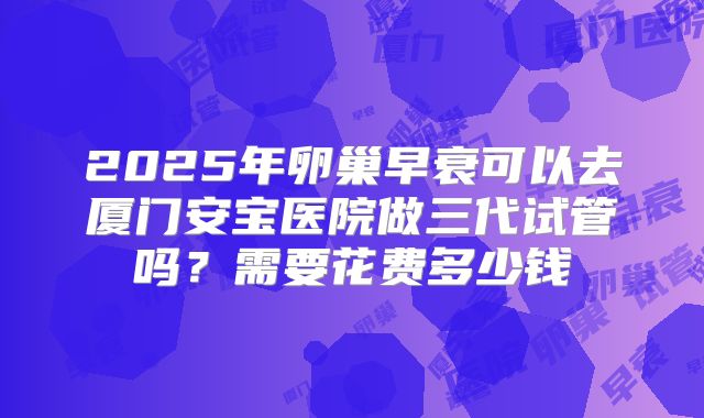 2025年卵巢早衰可以去厦门安宝医院做三代试管吗？需要花费多少钱