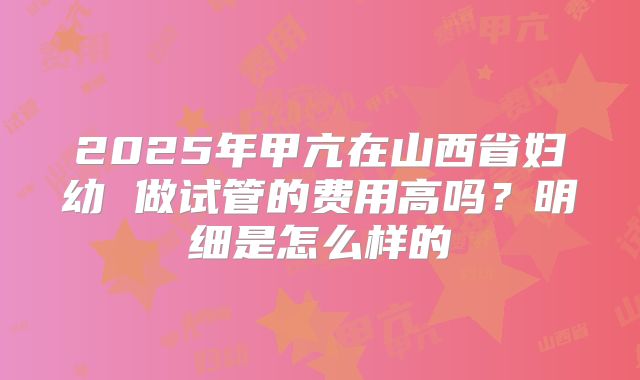 2025年甲亢在山西省妇幼 做试管的费用高吗？明细是怎么样的