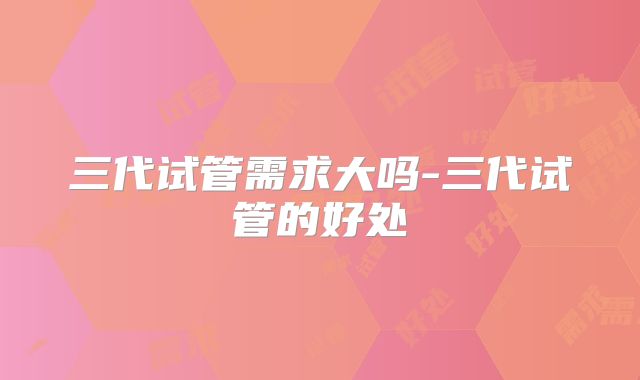 三代试管需求大吗-三代试管的好处