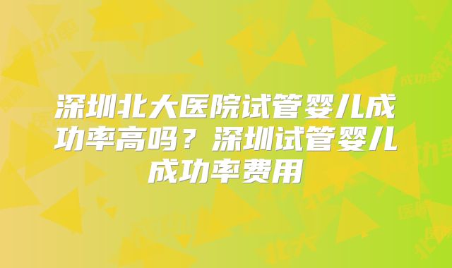 深圳北大医院试管婴儿成功率高吗？深圳试管婴儿成功率费用