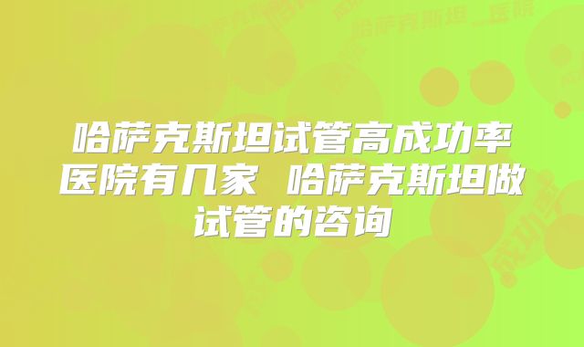 哈萨克斯坦试管高成功率医院有几家 哈萨克斯坦做试管的咨询
