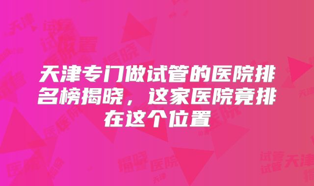 天津专门做试管的医院排名榜揭晓，这家医院竟排在这个位置