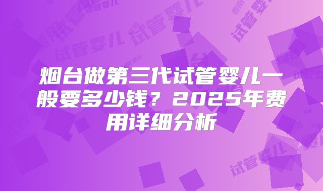 烟台做第三代试管婴儿一般要多少钱？2025年费用详细分析