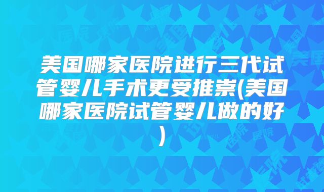 美国哪家医院进行三代试管婴儿手术更受推崇(美国哪家医院试管婴儿做的好)